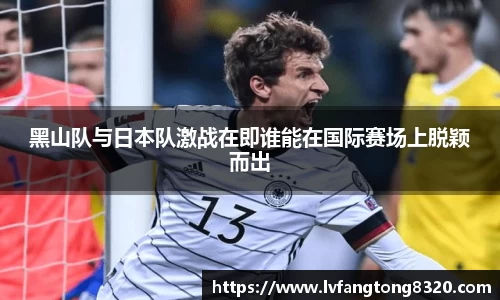 黑山队与日本队激战在即谁能在国际赛场上脱颖而出